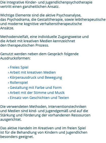 Die Integrative Kinder- und Jugendlichenpsychotherapie vertritt einen ganzheitlichen Ansatz. Wichtige Elemente sind die aktive Psychoanalyse, das Psychodrama, die Gestalttherapie, sowie leibtherapeutische und moderne kognitive verhaltenstherapeutische Ansätze. Methodenvielfalt, eine individuelle Zugangsweise und die Arbeit mit kreativen Medien kennzeichnet den therapeutischen Prozess. Genutzt werden neben dem Gespräch folgende Ausdrucksformen: › Freies Spiel › Arbeit mit kreativen Medien › Körperausdruck und Bewegung › Rollenspiel › Gestaltung mit Farbe und Form › Arbeit mit der Stimme und Musik › Einsatz von Geschichten und Texten Die verwendeten Methoden, Interventionstechniken und Medien sind kind- und jugendgemäß und auf die Stärkung und Förderung der vorhandenen Ressourcen ausgerichtet. Das aktive Handeln im Kreativen und im freien Spiel ist für die Behandlung von Kindern und Jugendlichen besonders geeignet. 