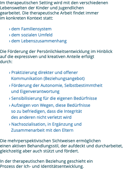 Im therapeutischen Setting wird mit den verschiedenen Lebenswelten der Kinder und Jugendlichen gearbeitet. Die therapeutische Arbeit findet immer im konkreten Kontext statt: › dem Familiensystem › dem sozialen Umfeld › dem Lebenszusammenhang Die Förderung der Persönlichkeitsentwicklung im Hinblick auf die expressiven und kreativen Anteile erfolgt durch: › Praktizierung direkter und offener Kommunikation (Beziehungsangebot) › Förderung der Autonomie, Selbstbestimmtheit und Eigenverantwortung › Sensibilisierung für die eigenen Bedürfnisse › Aufzeigen von Wegen, diese Bedürfnisse so zu befriedigen, dass die Integrität des anderen nicht verletzt wird › Nachsozialisation, in Ergänzung und Zusammenarbeit mit den Eltern Die mehrperspektivischen Sichtweisen ermöglichen einen aktiven Behandlungsstil, der aufdeckt und durcharbeitet, gleichzeitig aber auch stützt und fördert. In der therapeutischen Beziehung geschieht ein Prozess der Ich- und Identitätsentwicklung.