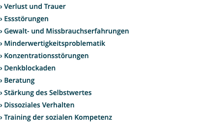 › Verlust und Trauer › Essstörungen › Gewalt- und Missbrauchserfahrungen › Minderwertigkeitsproblematik › Konzentrationsstörungen › Denkblockaden › Beratung › Stärkung des Selbstwertes › Dissoziales Verhalten › Training der sozialen Kompetenz