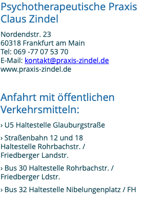 Psychotherapeutische Praxis Claus Zindel Nordendstr. 23 60318 Frankfurt am Main Tel: 069 -77 07 53 70 E-Mail: kontakt@praxis-zindel.de www.praxis-zindel.de Anfahrt mit öffentlichen Verkehrsmitteln: › U5 Haltestelle Glauburgstraße › Straßenbahn 12 und 18 Haltestelle Rohrbachstr. / Friedberger Landstr. › Bus 30 Haltestelle Rohrbachstr. / Friedberger Ldstr. › Bus 32 Haltestelle Nibelungenplatz / FH