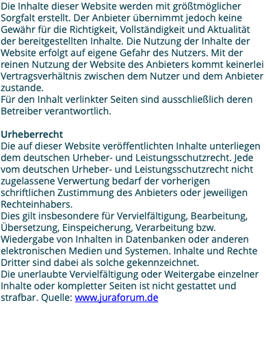 Die Inhalte dieser Website werden mit größtmöglicher Sorgfalt erstellt. Der Anbieter übernimmt jedoch keine Gewähr für die Richtigkeit, Vollständigkeit und Aktualität der bereitgestellten Inhalte. Die Nutzung der Inhalte der Website erfolgt auf eigene Gefahr des Nutzers. Mit der reinen Nutzung der Website des Anbieters kommt keinerlei Vertragsverhältnis zwischen dem Nutzer und dem Anbieter zustande. Für den Inhalt verlinkter Seiten sind ausschließlich deren Betreiber verantwortlich. Urheberrecht Die auf dieser Website veröffentlichten Inhalte unterliegen dem deutschen Urheber- und Leistungsschutzrecht. Jede vom deutschen Urheber- und Leistungsschutzrecht nicht zugelassene Verwertung bedarf der vorherigen schriftlichen Zustimmung des Anbieters oder jeweiligen Rechteinhabers. Dies gilt insbesondere für Vervielfältigung, Bearbeitung, Übersetzung, Einspeicherung, Verarbeitung bzw. Wiedergabe von Inhalten in Datenbanken oder anderen elektronischen Medien und Systemen. Inhalte und Rechte Dritter sind dabei als solche gekennzeichnet. Die unerlaubte Vervielfältigung oder Weitergabe einzelner Inhalte oder kompletter Seiten ist nicht gestattet und strafbar. Quelle: www.juraforum.de